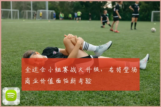 全运会小组赛战火升级，名将登场商业价值面临新考验 - 500彩票网资讯