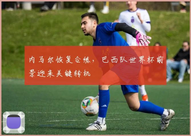 内马尔恢复合练，巴西队世界杯前景迎来关键转机 - 500彩票网推荐
