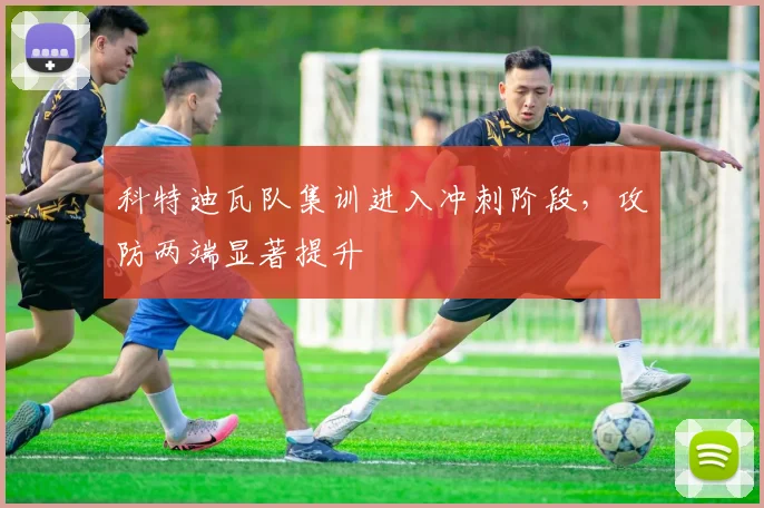 科特迪瓦队集训进入冲刺阶段，攻防两端显著提升 - 500彩票网推荐