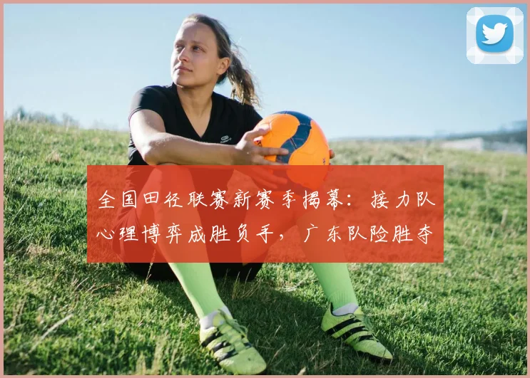 全国田径联赛新赛季揭幕：接力队心理博弈成胜负手，广东队险胜夺首金 - 500彩票网推荐