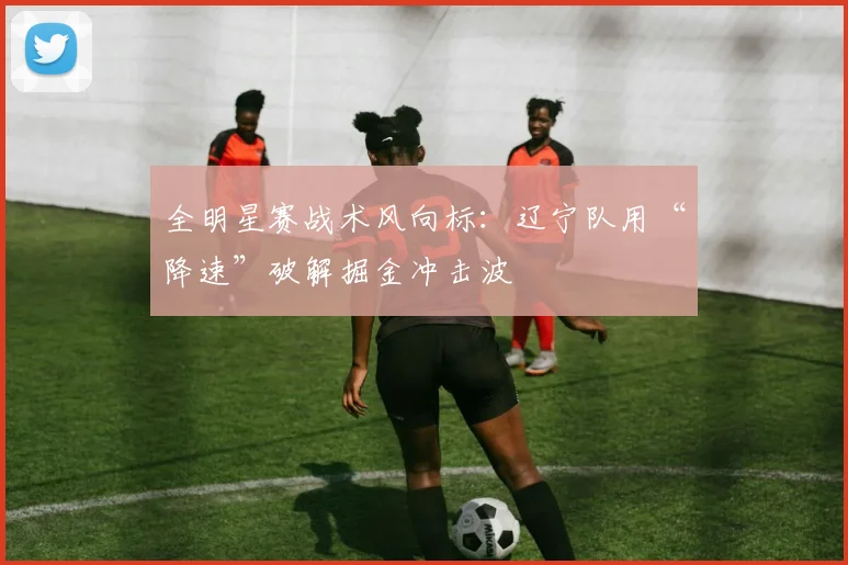 全明星赛战术风向标：辽宁队用“降速”破解掘金冲击波 - 500彩票网推荐