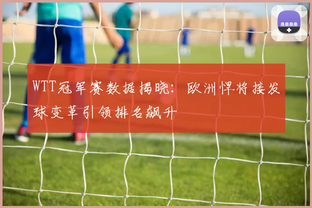 WTT冠军赛数据揭晓:欧洲悍将接发球变革引领排名飙升 - 500彩票网推荐