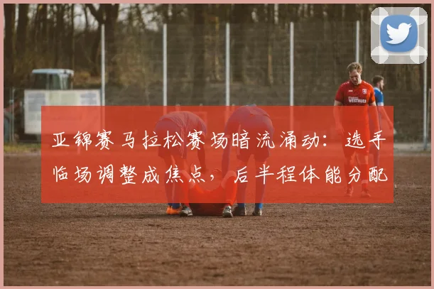 亚锦赛马拉松赛场暗流涌动:选手临场调整成焦点,后半程体能分配面临大考 - 500彩票网推荐