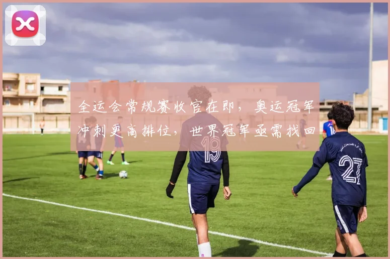 全运会常规赛收官在即，奥运冠军冲刺更高排位，世界冠军亟需找回状态 - 500彩票网推荐