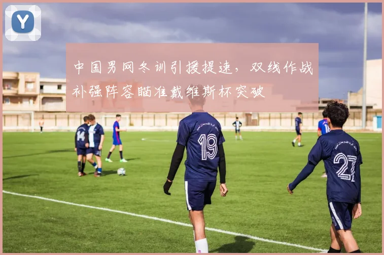 中国男网冬训引援提速,双线作战补强阵容瞄准戴维斯杯突破 - 500彩票网推荐