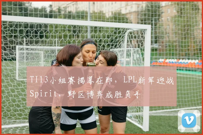 TI13小组赛揭幕在即，LPL新军迎战Spirit，野区博弈成胜负手 - 500彩票网推荐